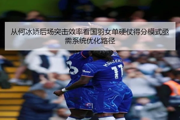 从何冰娇后场突击效率看国羽女单硬仗得分模式亟需系统优化路径